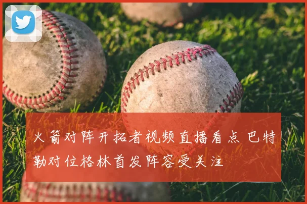 火箭对阵开拓者视频直播看点 巴特勒对位格林首发阵容受关注