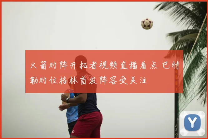 火箭对阵开拓者视频直播看点 巴特勒对位格林首发阵容受关注