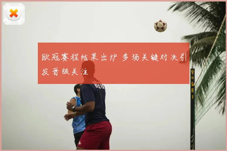 欧冠赛程结果出炉 多场关键对决引发晋级关注