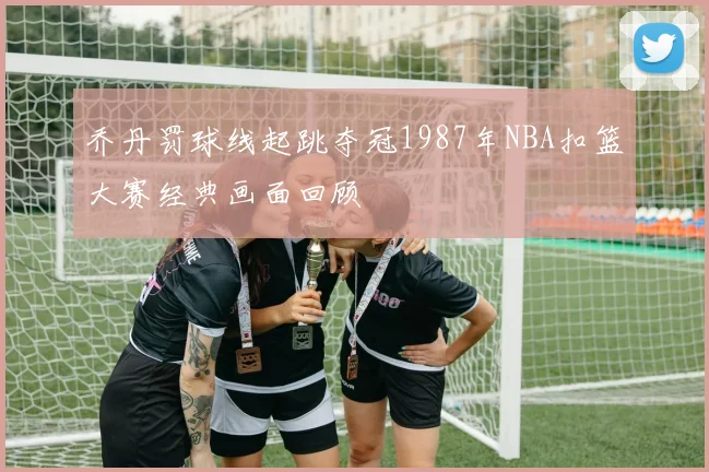 乔丹罚球线起跳夺冠1987年NBA扣篮大赛经典画面回顾