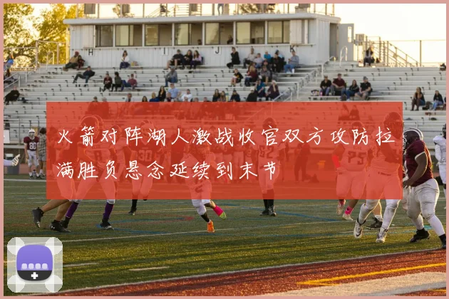 火箭对阵湖人激战收官双方攻防拉满胜负悬念延续到末节