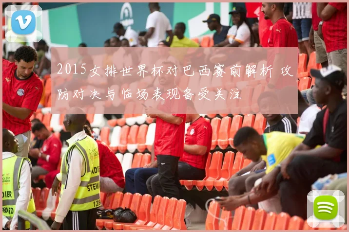 2015女排世界杯对巴西赛前解析 攻防对决与临场表现备受关注