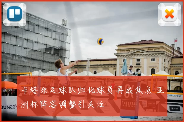 卡塔尔足球队归化球员再成焦点 亚洲杯阵容调整引关注