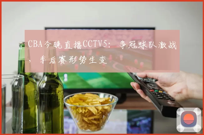 CBA今晚直播CCTV5：争冠球队激战，季后赛形势生变