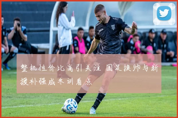 整机性价比高引关注 国足换帅与新援补强成冬训看点