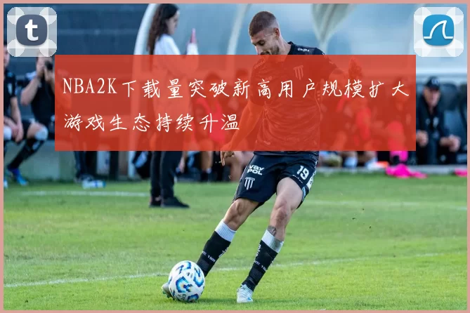 NBA2K下载量突破新高用户规模扩大游戏生态持续升温
