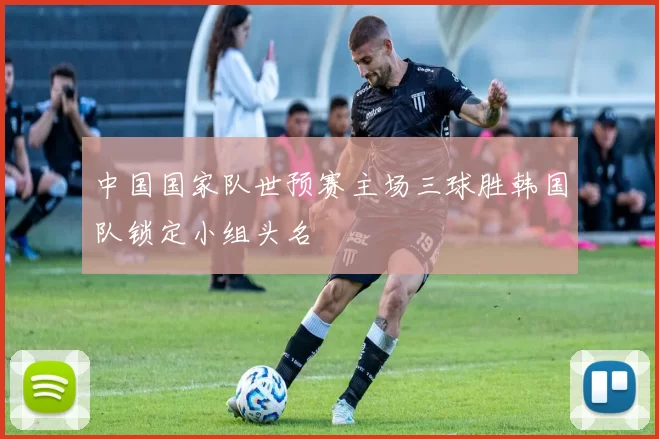 中国国家队世预赛主场三球胜韩国队锁定小组头名