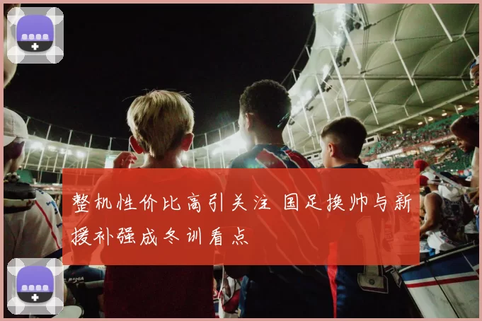 整机性价比高引关注 国足换帅与新援补强成冬训看点