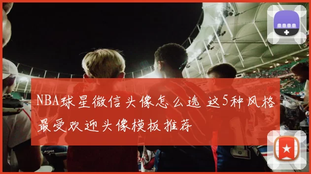 NBA球星微信头像怎么选 这5种风格最受欢迎头像模板推荐