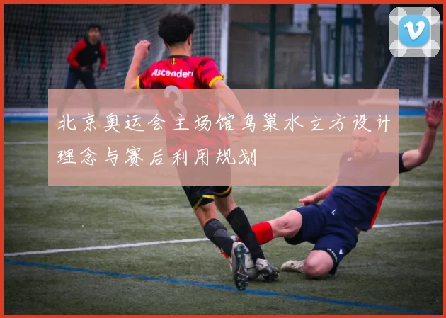 北京奥运会主场馆鸟巢水立方设计理念与赛后利用规划