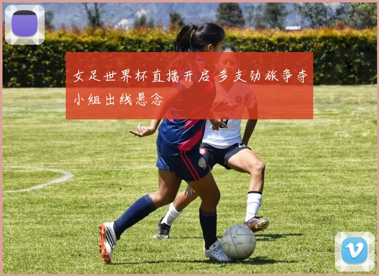 女足世界杯直播开启 多支劲旅争夺小组出线悬念