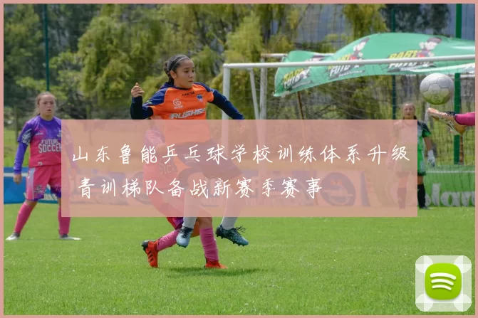 山东鲁能乒乓球学校训练体系升级 青训梯队备战新赛季赛事