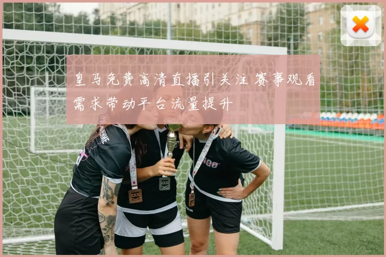 皇马免费高清直播引关注 赛事观看需求带动平台流量提升