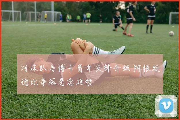 河床队与博卡青年交锋升级 阿根廷德比争冠悬念延续