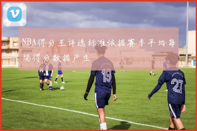 NBA得分王评选标准依据赛季平均每场得分数据产生