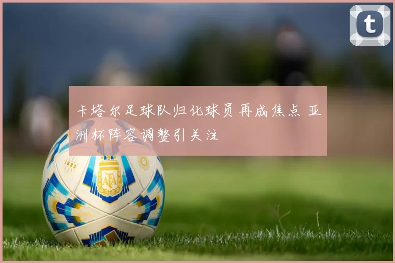 卡塔尔足球队归化球员再成焦点 亚洲杯阵容调整引关注