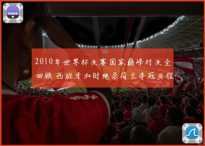 2010年世界杯决赛国家巅峰对决全回顾 西班牙加时绝杀荷兰夺冠历程解析