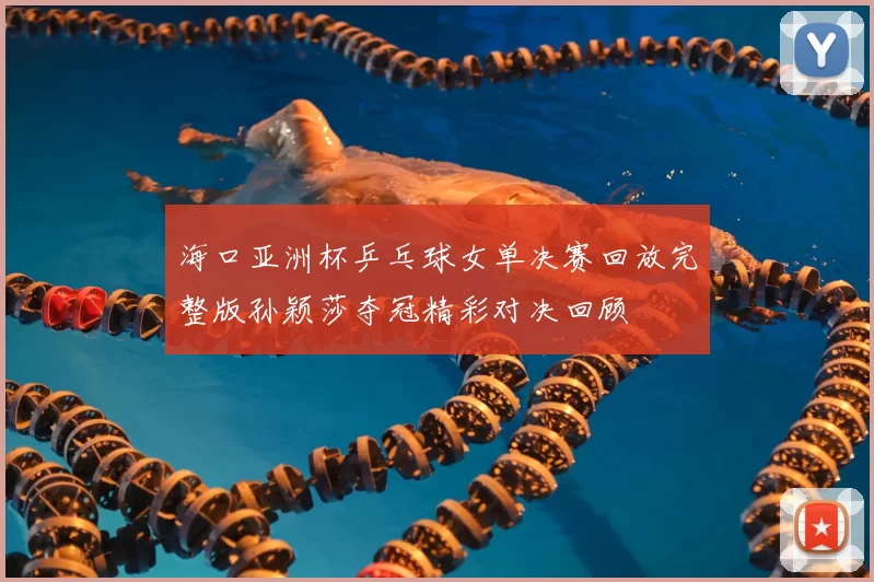 海口亚洲杯乒乓球女单决赛回放完整版孙颖莎夺冠精彩对决回顾