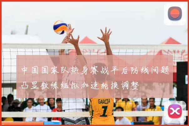 中国国家队热身赛战平后防线问题凸显教练组拟加速轮换调整