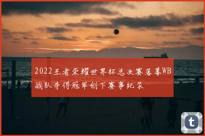 2022王者荣耀世界杯总决赛落幕WB战队夺得冠军创下赛事纪录