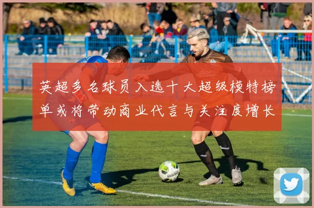 英超多名球员入选十大超级模特榜单或将带动商业代言与关注度增长