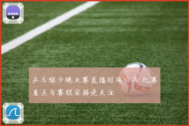 乒乓球今晚决赛直播时间公布 观赛看点与赛程安排受关注