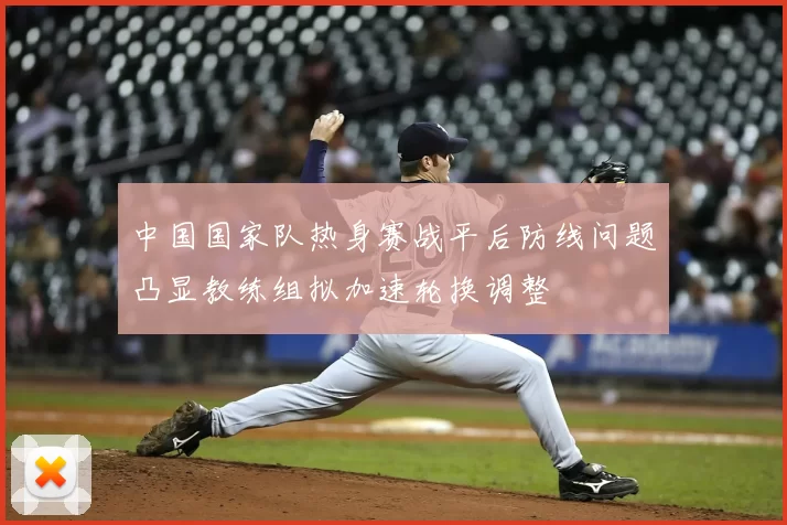 中国国家队热身赛战平后防线问题凸显教练组拟加速轮换调整