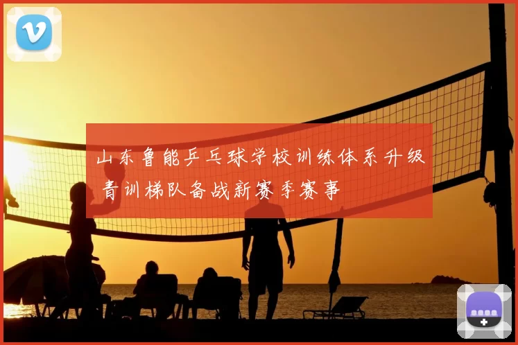 山东鲁能乒乓球学校训练体系升级 青训梯队备战新赛季赛事