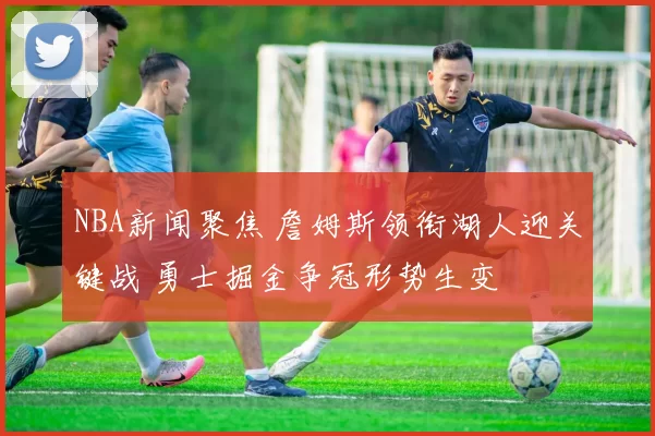 NBA新闻聚焦 詹姆斯领衔湖人迎关键战 勇士掘金争冠形势生变