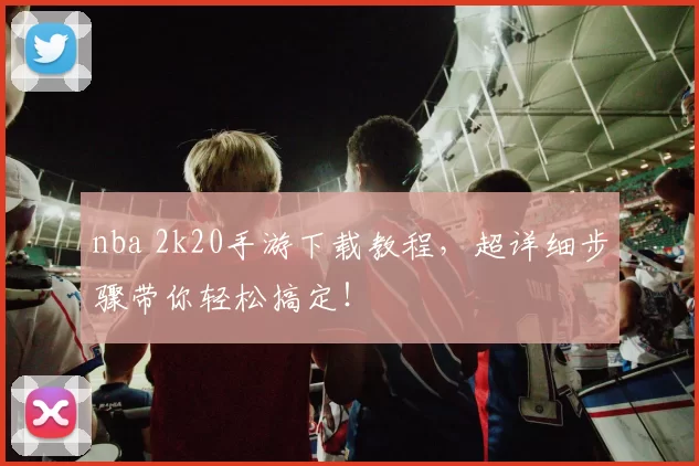 nba 2k20手游下载教程,超详细步骤带你轻松搞定!