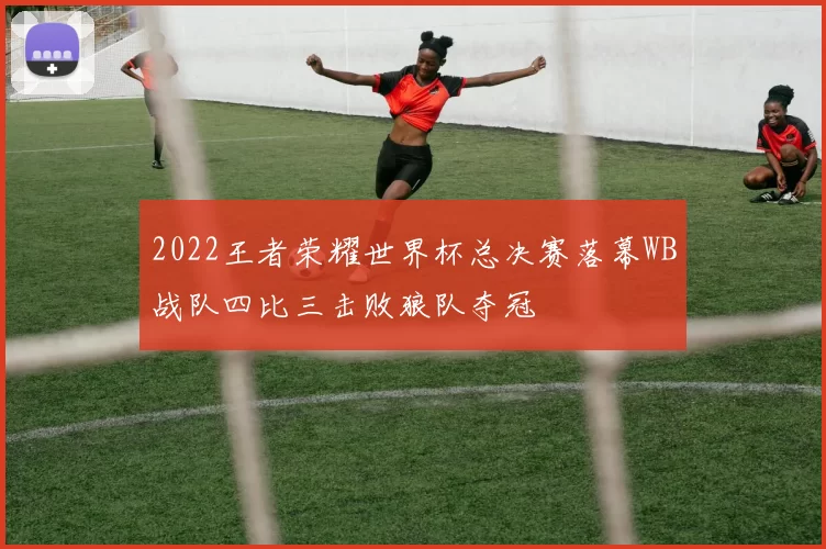 2022王者荣耀世界杯总决赛落幕WB战队四比三击败狼队夺冠