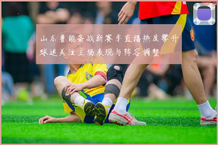 山东鲁能备战新赛季直播热度攀升球迷关注主场表现与阵容调整