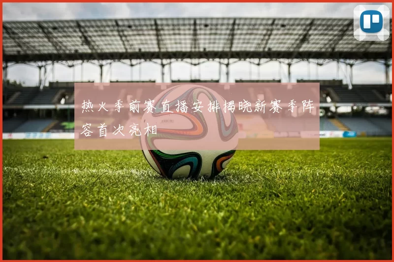 热火季前赛直播安排揭晓新赛季阵容首次亮相