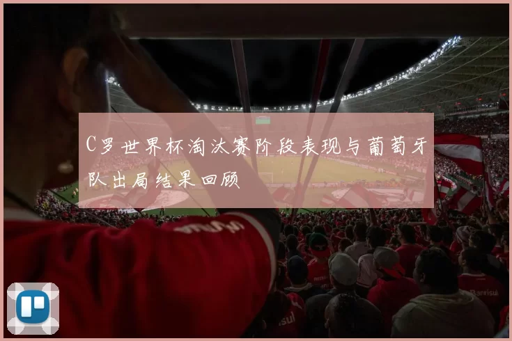 C罗世界杯淘汰赛阶段表现与葡萄牙队出局结果回顾