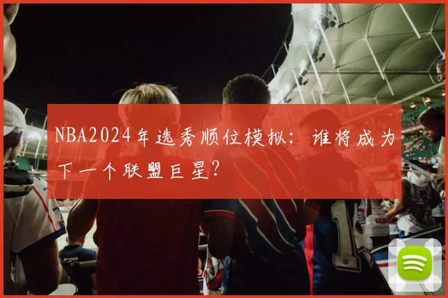 NBA2024年选秀顺位模拟：谁将成为下一个联盟巨星？