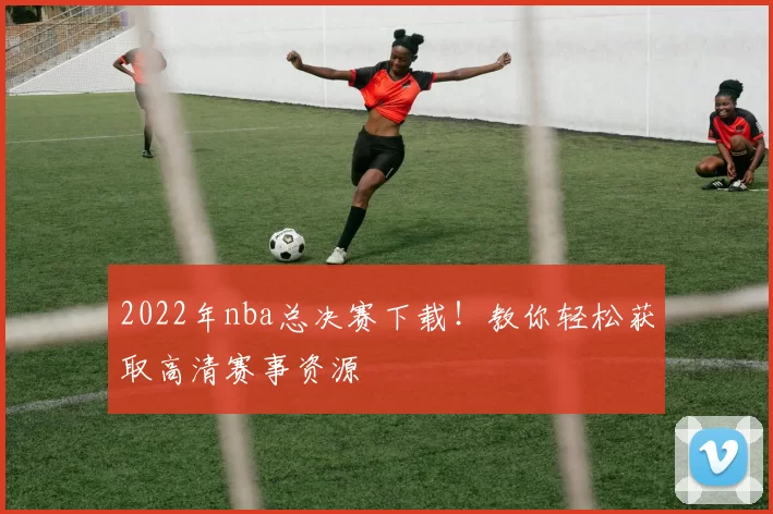 2022年nba总决赛下载！教你轻松获取高清赛事资源