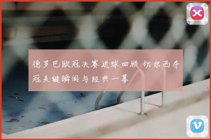 德罗巴欧冠决赛进球回顾 切尔西夺冠关键瞬间与经典一幕