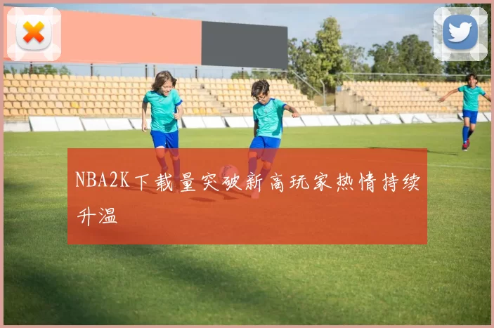 NBA2K下载量突破新高玩家热情持续升温