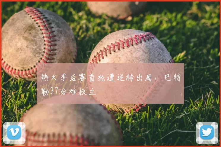 热火季后赛首轮遭逆转出局,巴特勒37分难救主