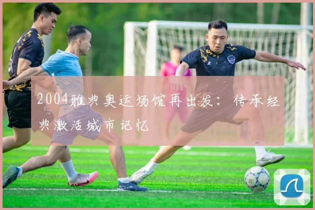 2004雅典奥运场馆再出发:传承经典激活城市记忆