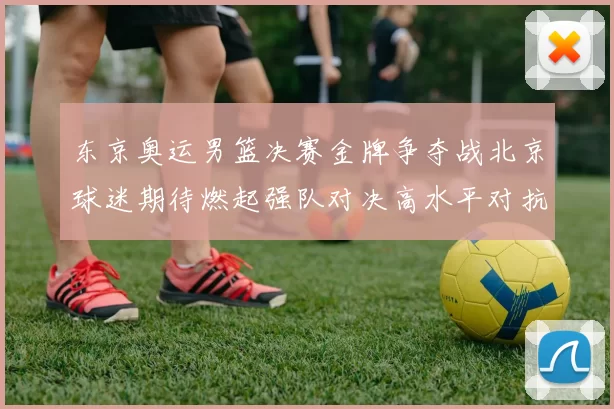 东京奥运男篮决赛金牌争夺战北京球迷期待燃起强队对决高水平对抗