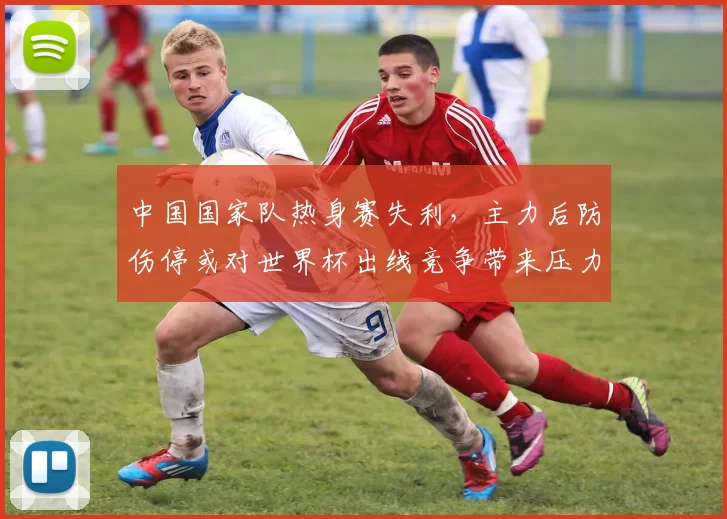 中国国家队热身赛失利，主力后防伤停或对世界杯出线竞争带来压力