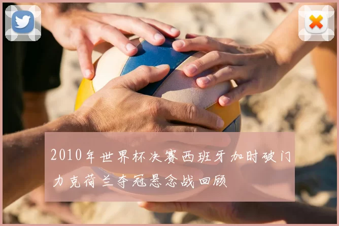 2010年世界杯决赛西班牙加时破门力克荷兰夺冠悬念战回顾