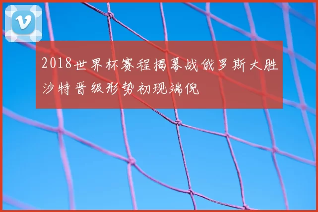 2018世界杯赛程揭幕战俄罗斯大胜沙特晋级形势初现端倪