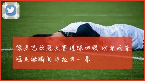 德罗巴欧冠决赛进球回顾 切尔西夺冠关键瞬间与经典一幕