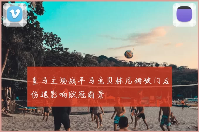 皇马主场战平马竞贝林厄姆破门后伤退影响欧冠前景