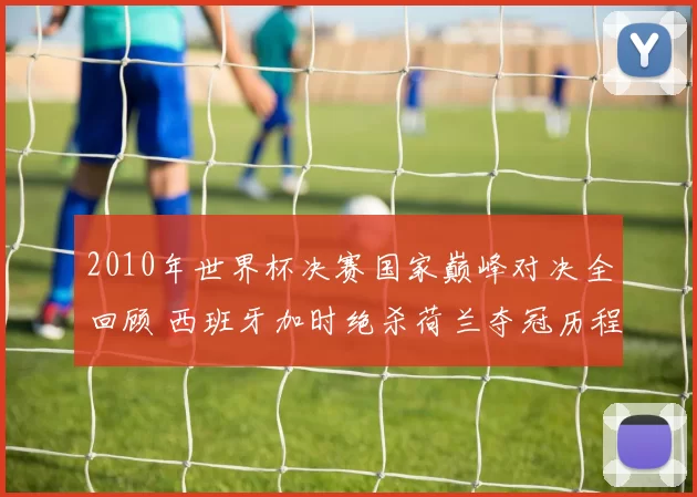 2010年世界杯决赛国家巅峰对决全回顾 西班牙加时绝杀荷兰夺冠历程解析