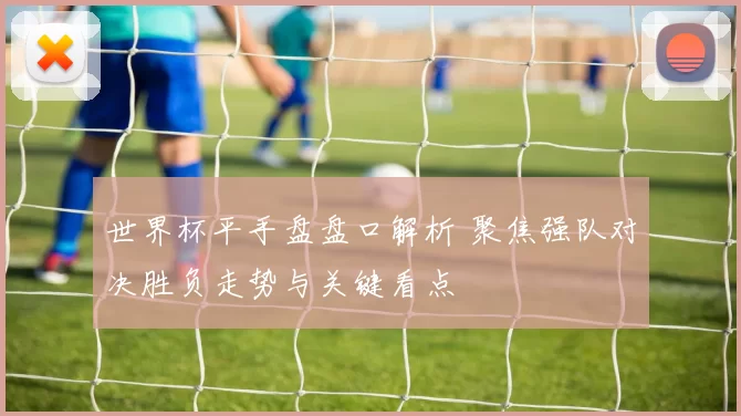 世界杯平手盘盘口解析 聚焦强队对决胜负走势与关键看点