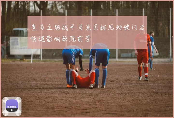 皇马主场战平马竞贝林厄姆破门后伤退影响欧冠前景