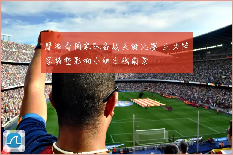 摩洛哥国家队备战关键比赛 主力阵容调整影响小组出线前景
